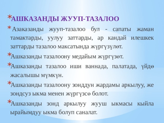 АШКАЗАНДЫ ЖУУП-ТАЗАЛОО   Азаказанды жууп-тазалоо бул - сапаты жаман тамактарды, уулуу заттарды, ар кандай илешкек заттарды тазалоо максатында жүргүзүлөт. Ашказанды тазалоону медайым жүргүзөт. Ашказанды тазалоо иши ваннада, палатада, үйдө жасалышы мүмкүн. Ашказанды тазалоону зонддун жардамы аркылуу, же зондсуз ыкма менен жүргүзсө болот. Ашказанды зонд аркылуу жууш ыкмасы кыйла ырайымдуу ыкма болуп саналат. 