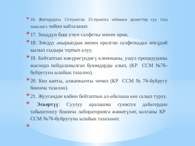 16. Жогорудагы 13-пунктан 15-пунктка чейинки аракеттер суу таза чыкканга чейин кайталанат. 17. Зонддун бош учун салфетка менен ороо. 18. Зондду акырындык менен оролгон салфеткадан өткүдөй кылып сыдыра тартып алуу. 19. Бейтаптын көкүрөгүндөгү клеенканы, ушул процедураны жасоодо пайдаланылган буюмдарды алып, (КР ССМ №76-буйругуна ылайык тазалоо). 20. Кол капты, алжапкычты чечип (КР ССМ № 76-буйругу боюнча тазалоо). 21. Жуугандан кийин бейтаптын ал-абалына көз салып туруу.  Эскертүү : Суулуу аралашма суюктук дабагердин табыштоосу боюнча лабораторияга жөнөтүлөт, калганы КР ССМ №76-буйругуна ылайык тазаланат.   