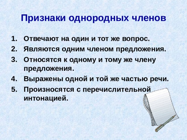 Признаки однородных членов Отвечают на один и тот же вопрос. Являются одним членом предложения. Относятся к одному и тому же члену предложения. Выражены одной и той же частью речи. Произносятся с перечислительной интонацией. 