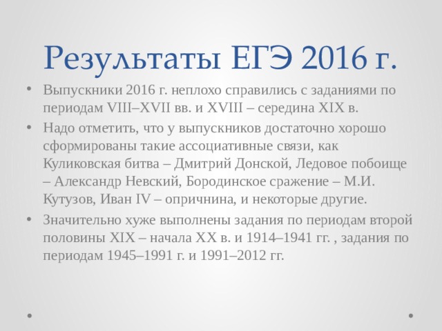 Результаты ЕГЭ 2016 г. Выпускники 2016 г. неплохо справились с заданиями по периодам VIII–XVII вв. и XVIII – середина XIX в. Надо отметить, что у выпускников достаточно хорошо сформированы такие ассоциативные связи, как Куликовская битва – Дмитрий Донской, Ледовое побоище – Александр Невский, Бородинское сражение – М.И. Кутузов, Иван IV – опричнина, и некоторые другие. Значительно хуже выполнены задания по периодам второй половины XIX – начала XX в. и 1914–1941 гг. , задания по периодам 1945–1991 г. и 1991–2012 гг. 