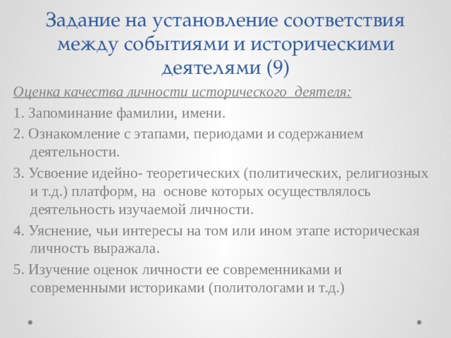 Задание на установление соответствия между событиями и историческими деятелями (9) Оценка качества личности исторического деятеля: 1. Запоминание фамилии, имени. 2. Ознакомление с этапами, периодами и содержанием деятельности. 3. Усвоение идейно- теоретических (политических, религиозных и т.д.) платформ, на основе которых осуществлялось деятельность изучаемой личности. 4. Уяснение, чьи интересы на том или ином этапе историческая личность выражала. 5. Изучение оценок личности ее современниками и современными историками (политологами и т.д.) 