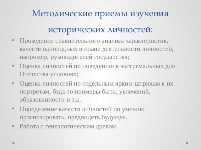 Методические приемы изучения исторических личностей: Проведение сравнительного анализа характеристик, качеств однородных в плане деятельности личностей, например, руководителей государства; Оценка личностей по поведению в экстремальных для Отечества условиях; Оценка личностей по отдельным ярким штрихам к их портретам, будь то примеры быта, увлечений, образованности и т.д. Определение качеств личностей по умению прогнозировать, предвидеть будущее. Работа с генеалогическим древом. 