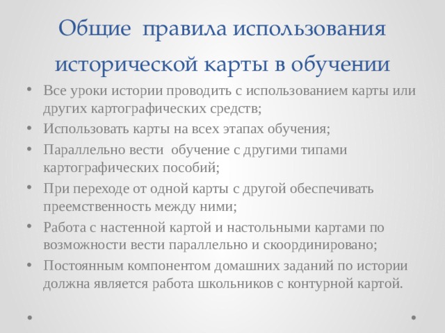 Общие правила использования исторической карты в обучении Все уроки истории проводить с использованием карты или других картографических средств; Использовать карты на всех этапах обучения; Параллельно вести обучение с другими типами картографических пособий; При переходе от одной карты с другой обеспечивать преемственность между ними; Работа с настенной картой и настольными картами по возможности вести параллельно и скоординировано; Постоянным компонентом домашних заданий по истории должна является работа школьников с контурной картой. 