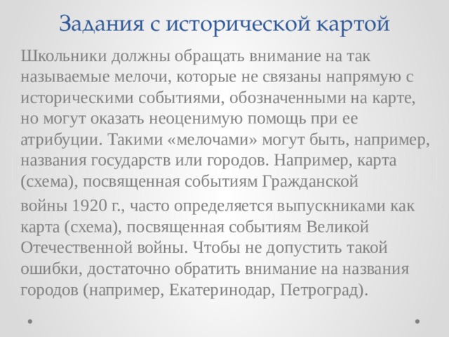 Задания с исторической картой Школьники должны обращать внимание на так называемые мелочи, которые не связаны напрямую с историческими событиями, обозначенными на карте, но могут оказать неоценимую помощь при ее атрибуции. Такими «мелочами» могут быть, например, названия государств или городов. Например, карта (схема), посвященная событиям Гражданской войны 1920 г., часто определяется выпускниками как карта (схема), посвященная событиям Великой Отечественной войны. Чтобы не допустить такой ошибки, достаточно обратить внимание на названия городов (например, Екатеринодар, Петроград). 
