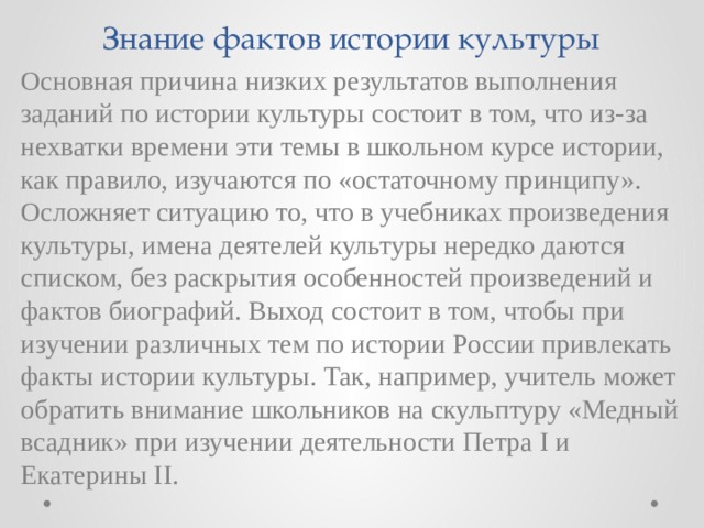 Знание фактов истории культуры Основная причина низких результатов выполнения заданий по истории культуры состоит в том, что из-за нехватки времени эти темы в школьном курсе истории, как правило, изучаются по «остаточному принципу». Осложняет ситуацию то, что в учебниках произведения культуры, имена деятелей культуры нередко даются списком, без раскрытия особенностей произведений и фактов биографий. Выход состоит в том, чтобы при изучении различных тем по истории России привлекать факты истории культуры. Так, например, учитель может обратить внимание школьников на скульптуру «Медный всадник» при изучении деятельности Петра I и Екатерины II. 