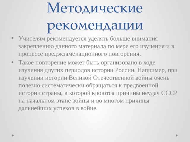 Методические рекомендации Учителям рекомендуется уделять больше внимания закреплению данного материала по мере его изучения и в процессе предэкзаменационного повторения. Такое повторение может быть организовано в ходе изучения других периодов истории России. Например, при изучении истории Великой Отечественной войны очень полезно систематически обращаться к предвоенной истории страны, в которой кроются причины неудач СССР на начальном этапе войны и во многом причины дальнейших успехов в войне. 