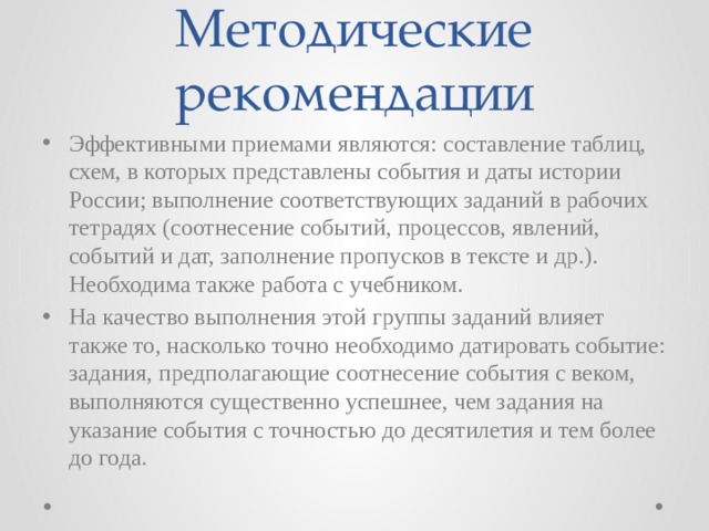 Методические рекомендации Эффективными приемами являются: составление таблиц, схем, в которых представлены события и даты истории России; выполнение соответствующих заданий в рабочих тетрадях (соотнесение событий, процессов, явлений, событий и дат, заполнение пропусков в тексте и др.). Необходима также работа с учебником. На качество выполнения этой группы заданий влияет также то, насколько точно необходимо датировать событие: задания, предполагающие соотнесение события с веком, выполняются существенно успешнее, чем задания на указание события с точностью до десятилетия и тем более до года. 