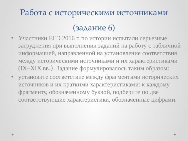 Работа с историческими источниками (задание 6) Участники ЕГЭ 2016 г. по истории испытали серьезные затруднения при выполнении заданий на работу с табличной информацией, направленной на установление соответствия между историческими источниками и их характеристиками (IX–XIX вв .) . Задание формулировалось таким образом: установите соответствие между фрагментами исторических источников и их краткими характеристиками: к каждому фрагменту, обозначенному буквой, подберите по две соответствующие характеристики, обозначенные цифрами. 