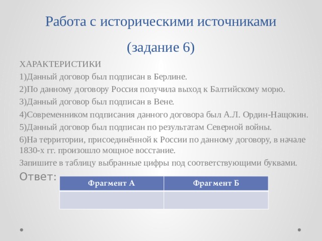 Работа с историческими источниками (задание 6) ХАРАКТЕРИСТИКИ 1)Данный договор был подписан в Берлине. 2)По данному договору Россия получила выход к Балтийскому морю. 3)Данный договор был подписан в Вене. 4)Современником подписания данного договора был А.Л. Ордин-Нащокин. 5)Данный договор был подписан по результатам Северной войны. 6)На территории, присоединённой к России по данному договору, в начале 1830-х гг. произошло мощное восстание. Запишите в таблицу выбранные цифры под соответствующими буквами. Ответ: Фрагмент А Фрагмент Б 
