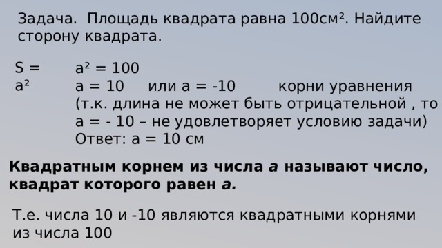 Задача. Площадь квадрата равна 100см ². Найдите сторону квадрата. S = а ² а ² = 100 а = 10 или а = -10 корни уравнения (т.к. длина не может быть отрицательной , то а = - 10 – не удовлетворяет условию задачи) Ответ: а = 10 см Квадратным корнем из числа a называют число, квадрат которого равен a. Т.е. числа 10 и -10 являются квадратными корнями из числа 100 