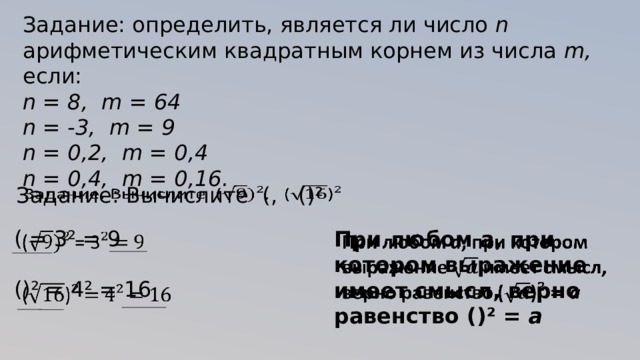 Задание: определить, является ли число n арифметическим квадратным корнем из числа m, если: n = 8, m = 64 n = -3, m = 9 n = 0,2, m = 0,4 n = 0,4, m = 0,16.   Задание: Вычислите ( , () ²   ( = 3 ² = 9 () ² = 4² = 16 При любом a , при котором выражение имеет смысл, верно равенство () ² = a    