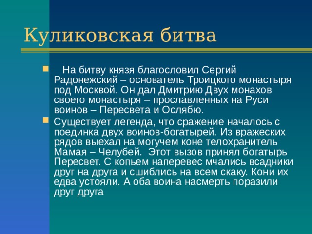 Куликовская битва  На битву князя благословил Сергий Радонежский – основатель Троицкого монастыря под Москвой. Он дал Дмитрию Двух монахов своего монастыря – прославленных на Руси воинов – Пересвета и Ослябю. Существует легенда, что сражение началось с поединка двух воинов-богатырей. Из вражеских рядов выехал на могучем коне телохранитель Мамая – Челубей. Этот вызов принял богатырь Пересвет. С копьем наперевес мчались всадники друг на друга и сшиблись на всем скаку. Кони их едва устояли. А оба воина насмерть поразили друг друга 