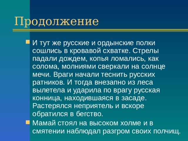 Продолжение И тут же русские и ордынские полки сошлись в кровавой схватке. Стрелы падали дождем, копья ломались, как солома, молниями сверкали на солнце мечи. Враги начали теснить русских ратников. И тогда внезапно из леса вылетела и ударила по врагу русская конница, находившаяся в засаде. Растерялся неприятель и вскоре обратился в бегство. Мамай стоял на высоком холме и в смятении наблюдал разгром своих полчищ. 