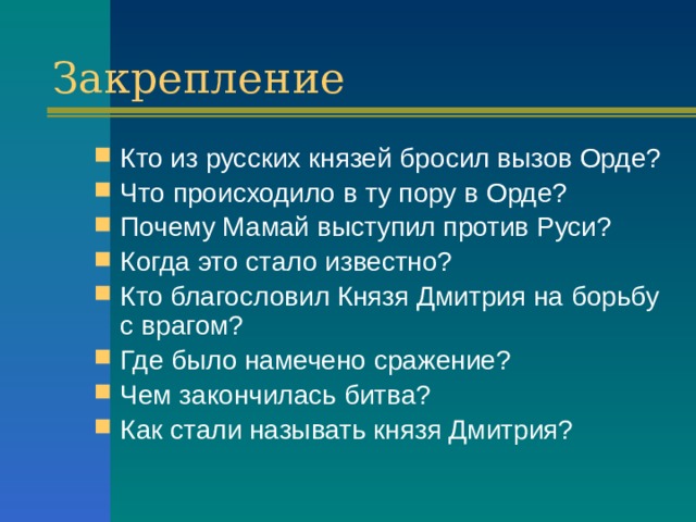 Закрепление Кто из русских князей бросил вызов Орде? Что происходило в ту пору в Орде? Почему Мамай выступил против Руси? Когда это стало известно? Кто благословил Князя Дмитрия на борьбу с врагом? Где было намечено сражение? Чем закончилась битва? Как стали называть князя Дмитрия? 