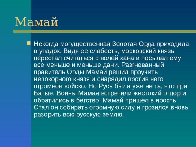 Мамай Некогда могущественная Золотая Орда приходила в упадок. Видя ее слабость, московский князь перестал считаться с волей хана и посылал ему все меньше и меньше дани. Разгневанный правитель Орды Мамай решил проучить непокорного князя и снарядил против него огромное войско. Но Русь была уже не та, что при Батые. Воины Мамая встретили жестокий отпор и обратились в бегство. Мамай пришел в ярость. Стал он собирать огромную силу и грозился вновь разорить всю русскую землю. 