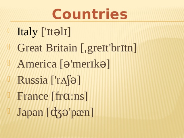 Countries   Italy  ['ɪtəlɪ]  Great Britain [ˌgreɪt'brɪtn]  America [ə'merɪkə]  Russia ['rʌʃə]  France [frɑːns]  Japan [ʤə'pæn] 