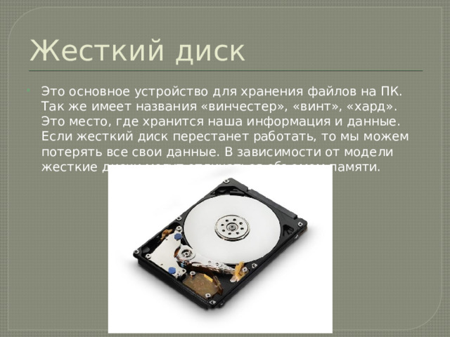 Жесткий диск Это основное устройство для хранения файлов на ПК. Так же имеет названия «винчестер», «винт», «хард». Это место, где хранится наша информация и данные. Если жесткий диск перестанет работать, то мы можем потерять все свои данные. В зависимости от модели жесткие диски могут отличаться объемом памяти. 