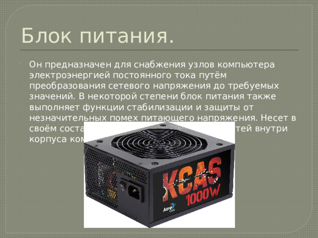 Блок питания. Он предназначен для снабжения узлов компьютера электроэнергией постоянного тока путём преобразования сетевого напряжения до требуемых значений. В некоторой степени блок питания также выполняет функции стабилизации и защиты от незначительных помех питающего напряжения. Несет в своём составе компоненты охлаждения частей внутри корпуса компьютера. 