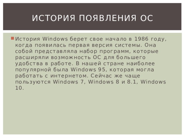 История появления ос История Windows берет свое начало в 1986 году, когда появилась первая версия системы. Она собой представляла набор программ, которые расширяли возможность ОС для большего удобства в работе. В нашей стране наиболее популярной была Windows 95, которая могла работать с интернетом. Сейчас же чаще пользуются Windows 7, Windows 8 и 8.1, Windows 10. 