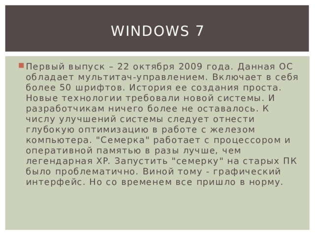 Windows 7 Первый выпуск – 22 октября 2009 года. Данная ОС обладает мультитач-управлением. Включает в себя более 50 шрифтов. История ее создания проста. Новые технологии требовали новой системы. И разработчикам ничего более не оставалось. К числу улучшений системы следует отнести глубокую оптимизацию в работе с железом компьютера. 