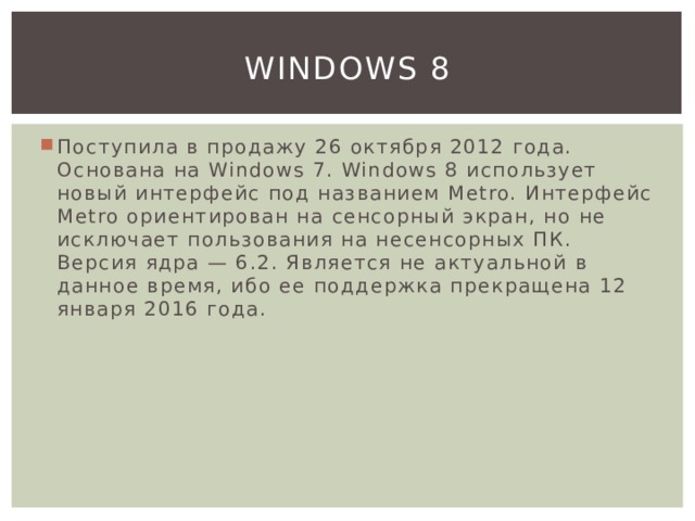 Windows 8 Поступила в продажу 26 октября 2012 года. Основана на Windows 7. Windows 8 использует новый интерфейс под названием Metro. Интерфейс Metro ориентирован на сенсорный экран, но не исключает пользования на несенсорных ПК. Версия ядра — 6.2. Является не актуальной в данное время, ибо ее поддержка прекращена 12 января 2016 года. 