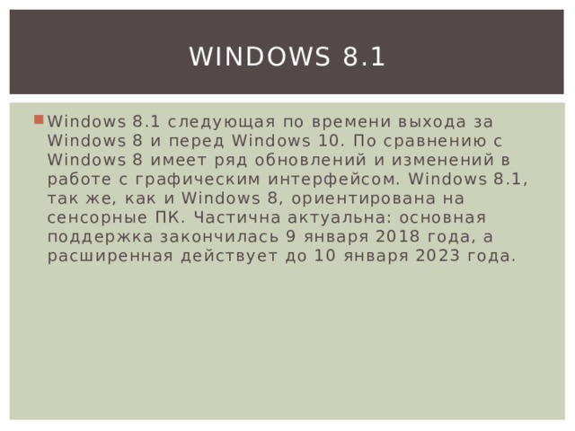 Windows 8.1 Windows 8.1 следующая по времени выхода за Windows 8 и перед Windows 10. По сравнению с Windows 8 имеет ряд обновлений и изменений в работе с графическим интерфейсом. Windows 8.1, так же, как и Windows 8, ориентирована на сенсорные ПК. Частична актуальна: основная поддержка закончилась 9 января 2018 года, а расширенная действует до 10 января 2023 года. 