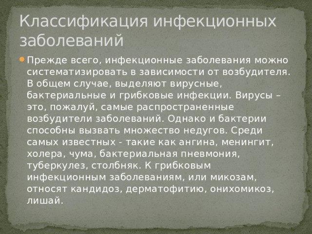 Классификация инфекционных заболеваний Прежде всего, инфекционные заболевания можно систематизировать в зависимости от возбудителя. В общем случае, выделяют вирусные, бактериальные и грибковые инфекции. Вирусы – это, пожалуй, самые распространенные возбудители заболеваний. Однако и бактерии способны вызвать множество недугов. Среди самых известных - такие как ангина, менингит, холера, чума, бактериальная пневмония, туберкулез, столбняк. К грибковым инфекционным заболеваниям, или микозам, относят кандидоз, дерматофитию, онихомикоз, лишай. 