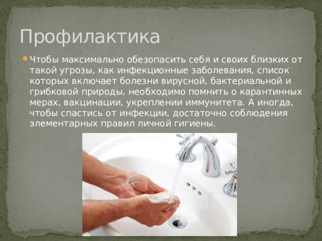 Профилактика Чтобы максимально обезопасить себя и своих близких от такой угрозы, как инфекционные заболевания, список которых включает болезни вирусной, бактериальной и грибковой природы, необходимо помнить о карантинных мерах, вакцинации, укреплении иммунитета. А иногда, чтобы спастись от инфекции, достаточно соблюдения элементарных правил личной гигиены. 