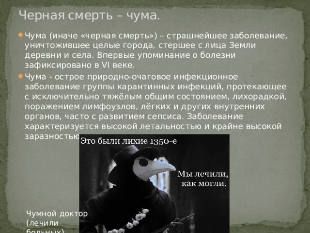 Черная смерть – чума. Чума (иначе «черная смерть») – страшнейшее заболевание, уничтожившее целые города, стершее с лица Земли деревни и села. Впервые упоминание о болезни зафиксировано в VI веке. Чума - острое природно-очаговое инфекционное заболевание группы карантинных инфекций, протекающее с исключительно тяжёлым общим состоянием, лихорадкой, поражением лимфоузлов, лёгких и других внутренних органов, часто с развитием сепсиса. Заболевание характеризуется высокой летальностью и крайне высокой заразностью. Чумной доктор (лечили больных) 
