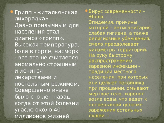 Вирус современности – Эбола.  Эпидемия, причины которой – антисанитария, слабая гигиена, а также религиозные убеждения, смело преодолевает километры территорий. На руку быстрому распространению заразной инфекции – традиции местного населения, при которых они целуют покойника при прощании, омывают мертвое тело, хоронят возле воды, что ведет к непрерывной цепочке заражения остальных людей. - Грипп – «итальянская лихорадка».  Давно привычным для населения стал диагноз «грипп». Высокая температура, боли в горле, насморк - все это не считается аномально страшным и лечится лекарствами и постельным режимом. Совершенно иначе было сто лет назад, когда от этой болезни угасло около 40 миллионов жизней. 