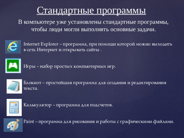 Стандартные программы В компьютере уже установлены стандартные программы, чтобы люди могли выполнять основные задачи. Internet Explorer – программа, при помощи которой можно выходить в сеть Интернет и открывать сайты . Игры – набор простых компьютерных игр. Блокнот – простейшая программа для создания и редактирования текста. Калькулятор – программа для подсчетов. Paint – программа для рисования и работы с графическими файлами. 