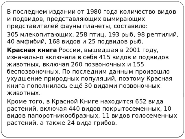 В последнем издании от 1980 года количество видов и подвидов, представляющих вымирающих представителей фауны планеты, составило: 305 млекопитающих, 258 птиц, 193 рыб, 98 рептилий, 40 амфибий, 168 видов и 25 подвидов рыб. Красная книга  России, вышедшая в 2001 году, изначально включала в себя 415 видов и подвидов животных, включая 260 позвоночных и 155 беспозвоночных. По последним данным произошло ухудшение природных популяций, поэтому Красная книга пополнилась ещё 30 видами позвоночных животных. Кроме того, в Красной Книге находится 652 вида растений, включая 440 видов покрытосеменных, 10 видов папоротникообразных, 11 видов голосеменных растений, а также 24 вида грибов. 