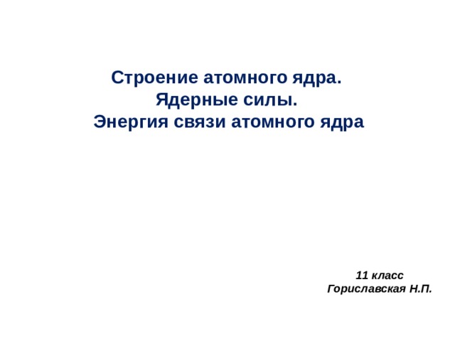 Строение атомного ядра.  Ядерные силы.  Энергия связи атомного ядра 11 класс Гориславская Н.П. 