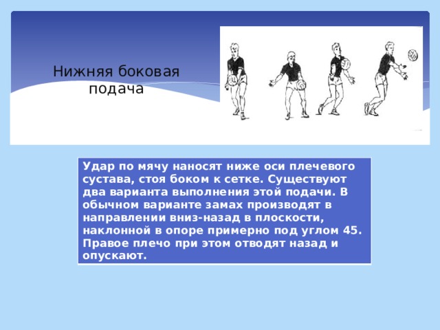 Нижняя боковая подача Удар по мячу наносят ниже оси плечевого сустава, стоя боком к сетке. Существуют два варианта выполнения этой подачи. В обычном варианте замах производят в направлении вниз-назад в плоскости, наклонной в опоре примерно под углом 45. Правое плечо при этом отводят назад и опускают. 