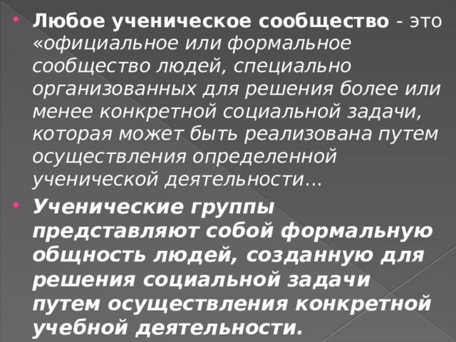 Любое ученическое сообщество - это « официальное или формальное сообщество людей, специально организованных для решения более или менее конкретной социальной задачи, которая может быть реализована путем осуществления определенной ученической деятельности ...  Ученические группы представляют собой формальную общность людей, созданную для решения социальной задачи путем осуществления конкретной учебной деятельности. 