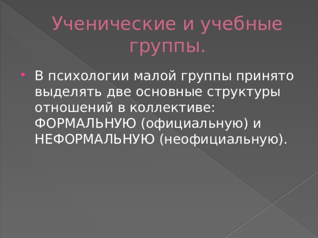 Ученические и учебные группы. В психологии малой группы принято выделять две основные структуры отношений в коллективе: ФОРМАЛЬНУЮ (официальную) и НЕФОРМАЛЬНУЮ (неофициальную). 