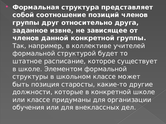 Формальная структура представляет собой  соотношение позиций членов группы друг относительно друга, заданное извне, не зависящее от членов данной конкретной группы. Так, например, в коллективе учителей формальной структурой будет то штатное расписание, которое существует в школе. Элементом формальной структуры в школьном классе может быть позиция старосты, какие-то другие должности, которые в конкретной школе или классе придуманы для организации обучения или для внеклассных дел. 