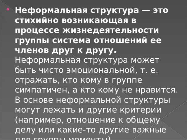 Неформальная структура — это стихийно возникающая в процессе жизнедеятельности группы система отношений ее членов друг к другу. Неформальная структура может быть чисто эмоциональной, т. е. отражать, кто кому в группе симпатичен, а кто кому не нравится. В основе неформальной структуры могут лежать и другие критерии (например, отношение к общему делу или какие-то другие важные для группы моменты).  
