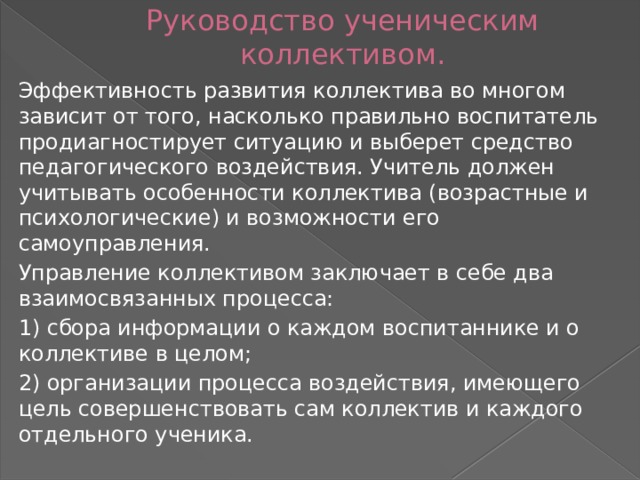 Руководство ученическим коллективом. Эффективность развития коллектива во многом зависит от того, насколько правильно воспитатель продиагностирует ситуацию и выберет средство педагогического воздействия. Учитель должен учитывать особенности коллектива (возрастные и психологические) и возможности его самоуправления. Управление коллективом заключает в себе два взаимосвязанных процесса: 1) сбора информации о каждом воспитаннике и о коллективе в целом; 2) организации процесса воздействия, имеющего цель совершенствовать сам коллектив и каждого отдельного ученика. 