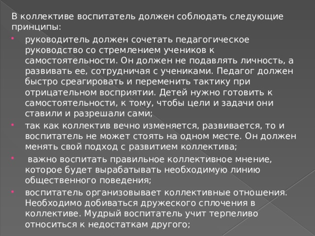В коллективе воспитатель должен соблюдать следующие принципы: руководитель должен сочетать педагогическое руководство со стремлением учеников к самостоятельности. Он должен не подавлять личность, а развивать ее, сотрудничая с учениками. Педагог должен быстро среагировать и переменить тактику при отрицательном восприятии. Детей нужно готовить к самостоятельности, к тому, чтобы цели и задачи они ставили и разрешали сами; так как коллектив вечно изменяется, развивается, то и воспитатель не может стоять на одном месте. Он должен менять свой подход с развитием коллектива;   важно воспитать правильное коллективное мнение, которое будет вырабатывать необходимую линию общественного поведения; воспитатель организовывает коллективные отношения. Необходимо добиваться дружеского сплочения в коллективе. Мудрый воспитатель учит терпеливо относиться к недостаткам другого; 