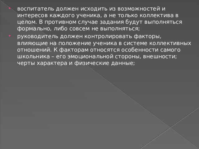 воспитатель должен исходить из возможностей и интересов каждого ученика, а не только коллектива в целом. В противном случае задания будут выполняться формально, либо совсем не выполняться; руководитель должен контролировать факторы, влияющие на положение ученика в системе коллективных отношений. К факторам относятся особенности самого школьника – его эмоциональной стороны, внешности; черты характера и физические данные; 