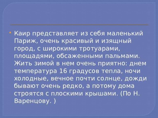 Каир представляет из себя маленький Париж, очень красивый и изящный город, с широкими тротуарами, площадями, обсаженными пальмами. Жить зимой в нем очень приятно: днем температура 16 градусов тепла, ночи холодные, вечное почти солнце, дожди бывают очень редко, а потому дома строятся с плоскими крышами. (По Н. Варенцову. )  