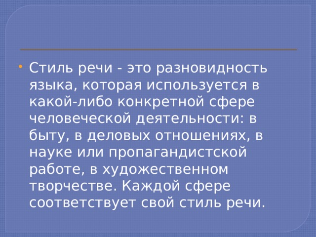 Стиль речи - это разновидность языка, которая используется в какой-либо конкретной сфере человеческой деятельности: в быту, в деловых отношениях, в науке или пропагандистской работе, в художественном творчестве. Каждой сфере соответствует свой стиль речи. 
