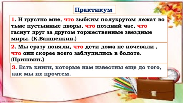 Практикум 1 . И грустно мне, что зыбким полукругом лежат во тьме пустынные дворы, что поздний час, что гаснут друг за другом торжественные звездные миры. (К.Ваншенкин.)   2 . Мы сразу поняли, что дети дома не ночевали , что они скорее всего заблудились в болоте .( Пришвин.) 3 . Есть книги, которые нам известны еще до того, как мы их прочтем. 