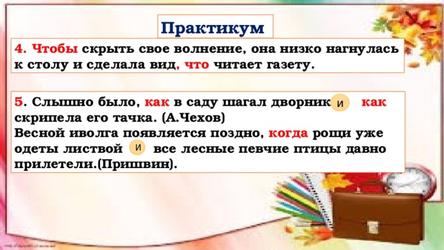 Практикум 4. Чтобы  скрыть свое волнение, она низко нагнулась к столу и сделала вид , что читает газету. 5 . Слышно было, как в саду шагал дворник как скрипела его тачка. (А.Чехов) Весной иволга появляется поздно, когда рощи уже одеты листвой все лесные певчие птицы давно прилетели.(Пришвин). и И 