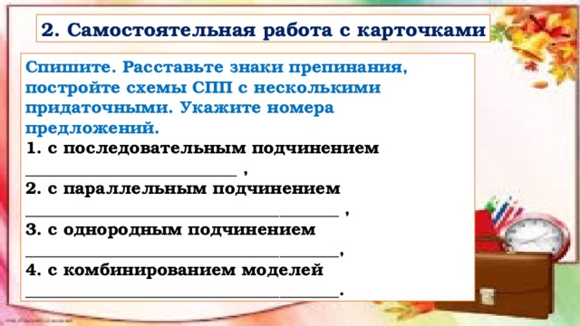 2. Самостоятельная работа с карточками Спишите. Расставьте знаки препинания, постройте схемы СПП с несколькими придаточными. Укажите номера предложений. 1. с последовательным подчинением _________________________ ,  2. с параллельным подчинением _____________________________________ ,  3. с однородным подчинением _____________________________________,  4. с комбинированием моделей _____________________________________. 