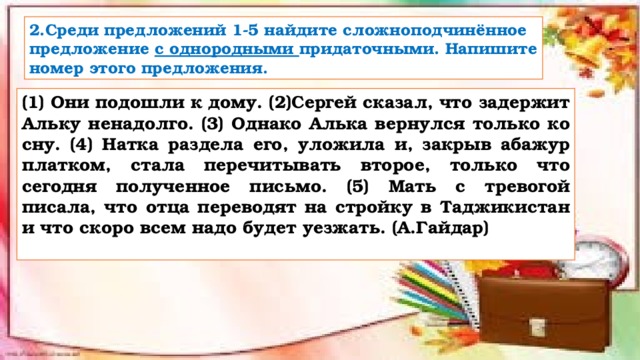 2.Среди предложений 1-5 найдите сложноподчинённое предложение с однородными придаточными. Напишите номер этого предложения. (1) Они подошли к дому. (2)Сергей сказал, что задержит Альку ненадолго. (3) Однако Алька вернулся только ко сну. (4) Натка раздела его, уложила и, закрыв абажур платком, стала перечитывать второе, только что сегодня полученное письмо. (5) Мать с тревогой писала, что отца переводят на стройку в Таджикистан и что скоро всем надо будет уезжать. (А.Гайдар)  