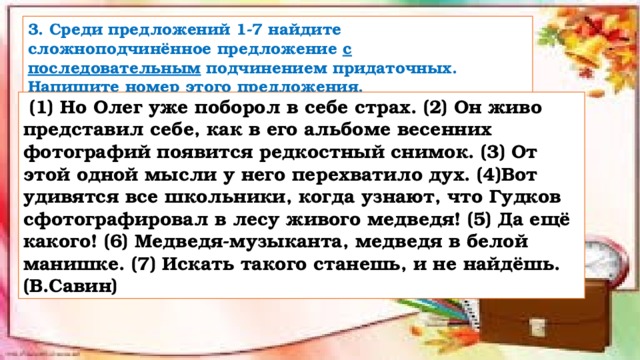 3. Среди предложений 1-7 найдите сложноподчинённое предложение с последовательным подчинением придаточных. Напишите номер этого предложения.   (1) Но Олег уже поборол в себе страх. (2) Он живо представил себе, как в его альбоме весенних фотографий появится редкостный снимок. (3) От этой одной мысли у него перехватило дух. (4)Вот удивятся все школьники, когда узнают, что Гудков сфотографировал в лесу живого медведя! (5) Да ещё какого! (6) Медведя-музыканта, медведя в белой манишке. (7) Искать такого станешь, и не найдёшь. (В.Савин) 