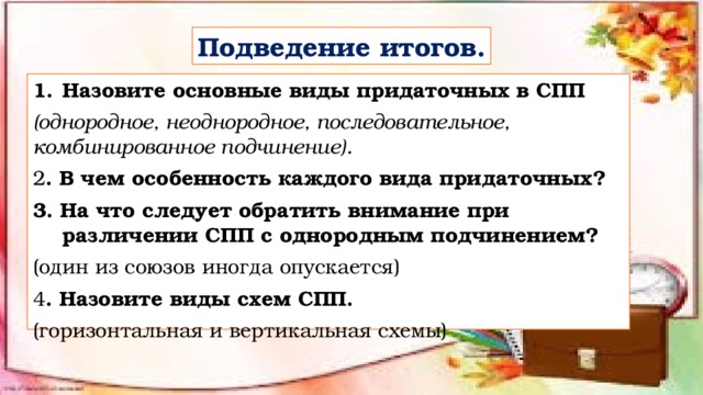 Подведение итогов. Назовите основные виды придаточных в СПП (однородное, неоднородное, последовательное, комбинированное подчинение). 2 . В чем особенность каждого вида придаточных? 3. На что следует обратить внимание при различении СПП с однородным подчинением? (один из союзов иногда опускается) 4 . Назовите виды схем СПП. (горизонтальная и вертикальная схемы) 