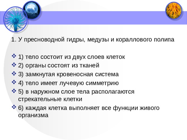 1. У пресноводной гидры, медузы и кораллового полипа   1) тело состоит из двух слоев клеток 2) органы состоят из тканей 3) замкнутая кровеносная система 4) тело имеет лучевую симметрию 5) в наружном слое тела располагаются стрекательные клетки 6) каждая клетка выполняет все функции живого организма 